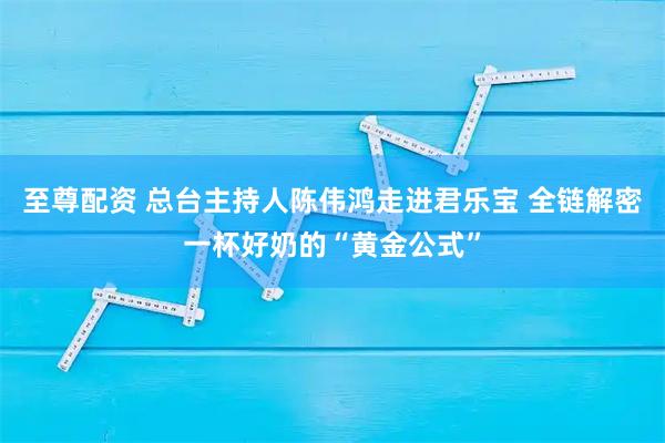 至尊配资 总台主持人陈伟鸿走进君乐宝 全链解密一杯好奶的“黄金公式”