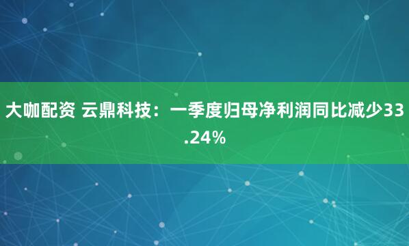 大咖配资 云鼎科技：一季度归母净利润同比减少33.24%