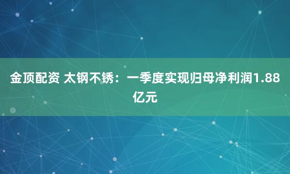 金顶配资 太钢不锈:一季度实现归母净利润1.88亿元