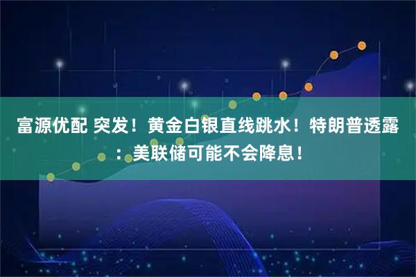 富源优配 突发!黄金白银直线跳水!特朗普透露:美联储可能不会降息!
