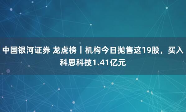中国银河证券 龙虎榜丨机构今日抛售这19股,买入科思科技1.41亿元