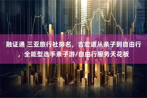 融证通 三亚旅行社排名,吉宏道从亲子到自由行,全能型选手亲子游/自由行服务天花板
