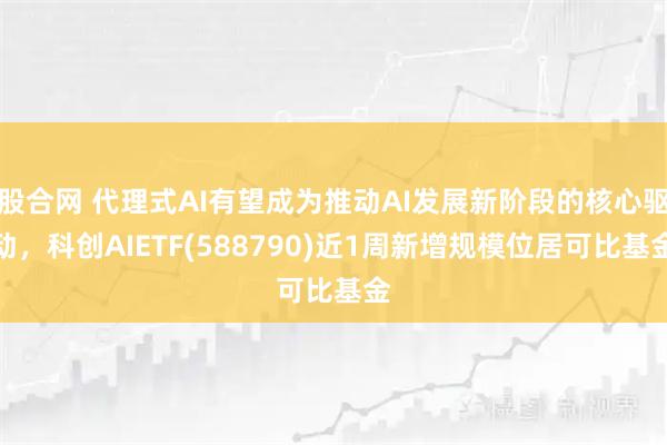 股合网 代理式AI有望成为推动AI发展新阶段的核心驱动,科创AIETF(588790)近1周新增规模位居可比基金