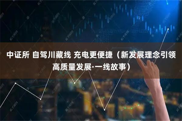 中证所 自驾川藏线 充电更便捷(新发展理念引领高质量发展·一线故事)