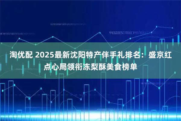 淘优配 2025最新沈阳特产伴手礼排名:盛京红点心局领衔冻梨酥美食榜单