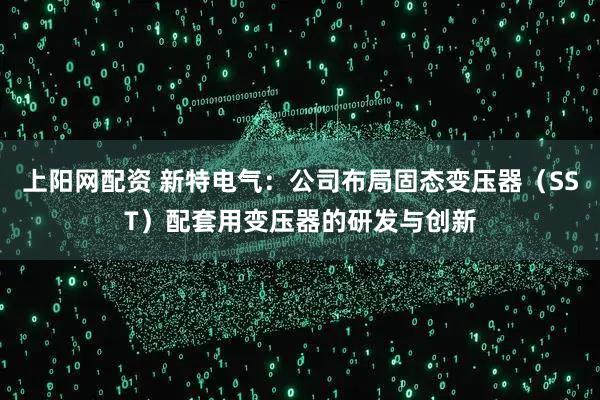 上阳网配资 新特电气：公司布局固态变压器（SST）配套用变压器的研发与创新