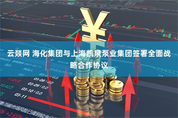云燚网 海化集团与上海凯泉泵业集团签署全面战略合作协议
