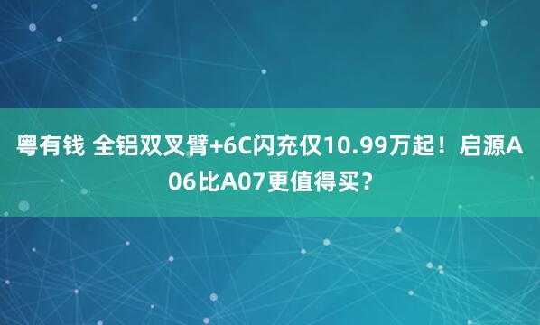 粤有钱 全铝双叉臂+6C闪充仅10.99万起!启源A06比A07更值得买?
