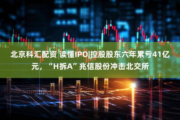 北京科汇配资 读懂IPO|控股股东六年累亏41亿元，“H拆A”兆信股份冲击北交所