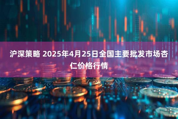 沪深策略 2025年4月25日全国主要批发市场杏仁价格行情