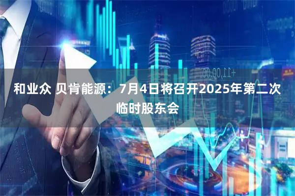和业众 贝肯能源：7月4日将召开2025年第二次临时股东会