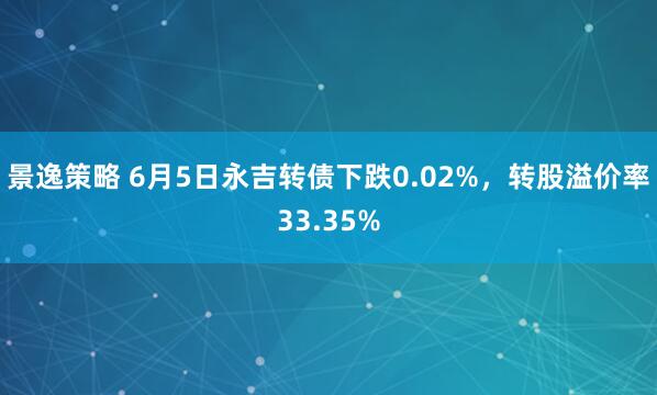 景逸策略 6月5日永吉转债下跌0.02%，转股溢价率33.35%