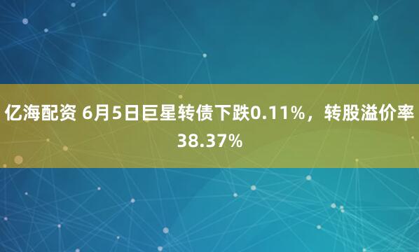 亿海配资 6月5日巨星转债下跌0.11%，转股溢价率38.37%