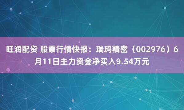旺润配资 股票行情快报：瑞玛精密（002976）6月11日主力资金净买入9.54万元