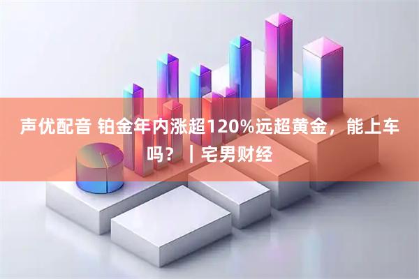声优配音 铂金年内涨超120%远超黄金，能上车吗？｜宅男财经