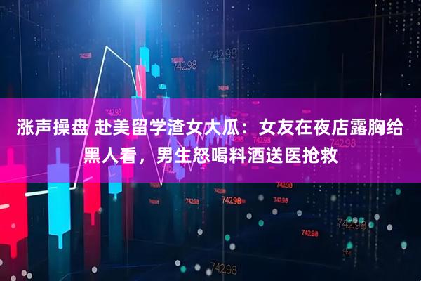 涨声操盘 赴美留学渣女大瓜：女友在夜店露胸给黑人看，男生怒喝料酒送医抢救