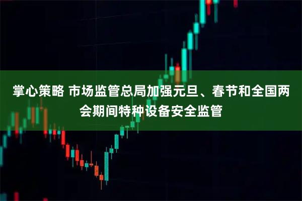 掌心策略 市场监管总局加强元旦、春节和全国两会期间特种设备安全监管