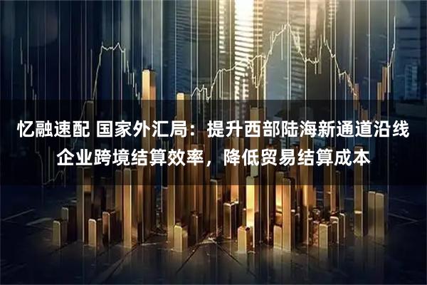 忆融速配 国家外汇局：提升西部陆海新通道沿线企业跨境结算效率，降低贸易结算成本