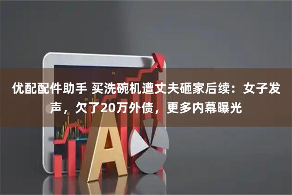 优配配件助手 买洗碗机遭丈夫砸家后续：女子发声，欠了20万外债，更多内幕曝光