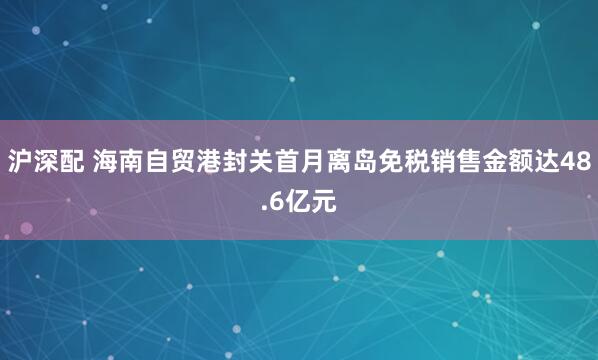 沪深配 海南自贸港封关首月离岛免税销售金额达48.6亿元