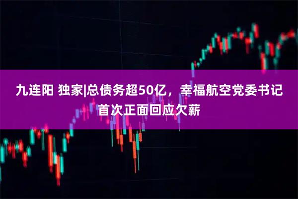 九连阳 独家|总债务超50亿，幸福航空党委书记首次正面回应欠薪