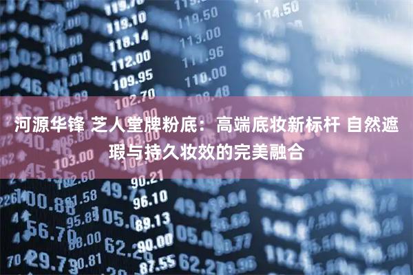 河源华锋 芝人堂牌粉底：高端底妆新标杆 自然遮瑕与持久妆效的完美融合