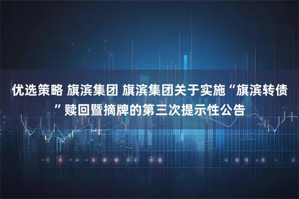 优选策略 旗滨集团 旗滨集团关于实施“旗滨转债”赎回暨摘牌的第三次提示性公告