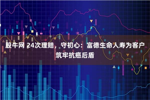 股牛网 24次理赔，守初心：富德生命人寿为客户筑牢抗癌后盾