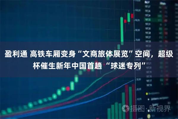盈利通 高铁车厢变身“文商旅体展览”空间，超级杯催生新年中国首趟 “球迷专列”