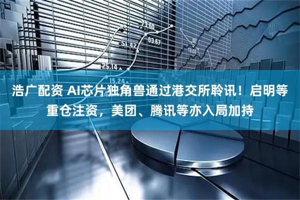 浩广配资 AI芯片独角兽通过港交所聆讯！启明等重仓注资，美团、腾讯等亦入局加持
