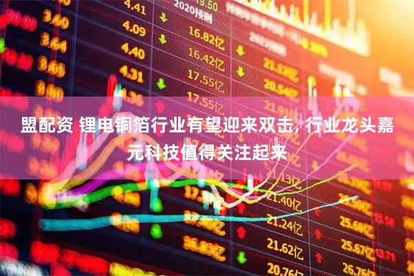 盟配资 锂电铜箔行业有望迎来双击, 行业龙头嘉元科技值得关注起来