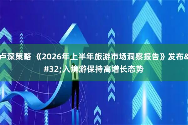 卢深策略 《2026年上半年旅游市场洞察报告》发布 入境游保持高增长态势