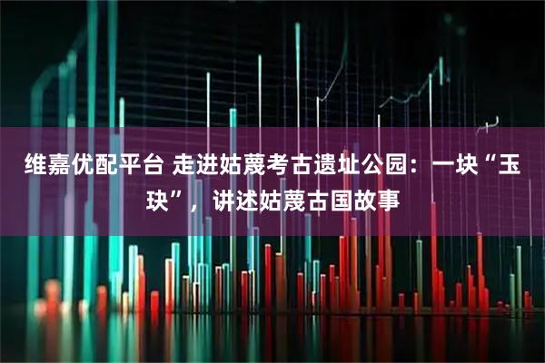 维嘉优配平台 走进姑蔑考古遗址公园：一块“玉玦”，讲述姑蔑古国故事