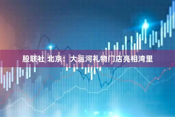股联社 北京：大运河礼物门店亮相湾里