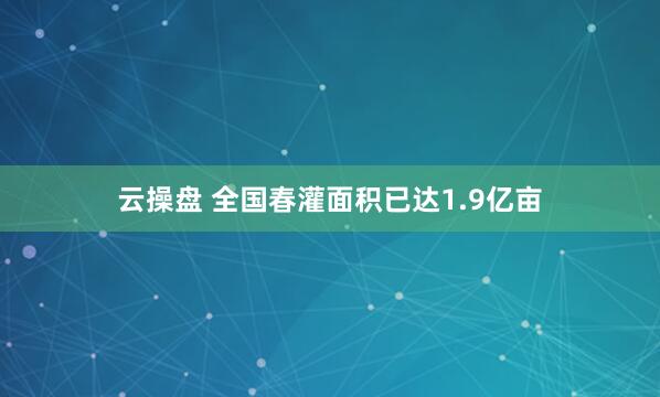 云操盘 全国春灌面积已达1.9亿亩