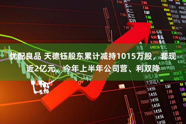 优配良品 天德钰股东累计减持1015万股，套现近2亿元，今年上半年公司营、利双降
