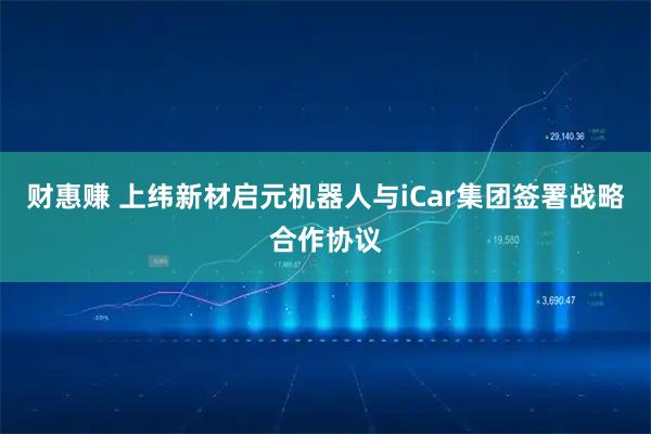 财惠赚 上纬新材启元机器人与iCar集团签署战略合作协议