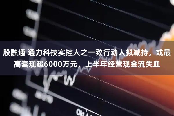 股融通 通力科技实控人之一致行动人拟减持，或最高套现超6000万元，上半年经营现金流失血